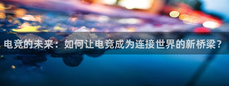 南宫电竞注册：电竞的未来：如何让电竞成为连接世界的新桥梁？