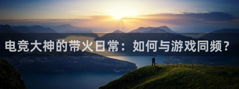 南宫电竞登陆：电竞大神的带火日常：如何与游戏同频？