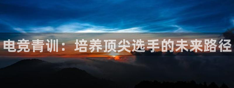 南宫电竞：电竞青训：培养顶尖选手的未来路径
