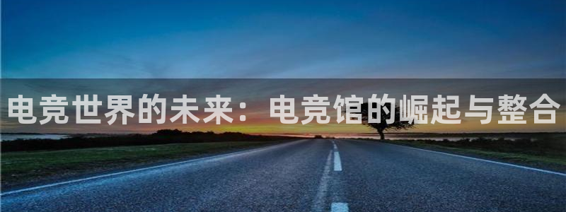 南宫电竞贴吧：电竞世界的未来：电竞馆的崛起与整合