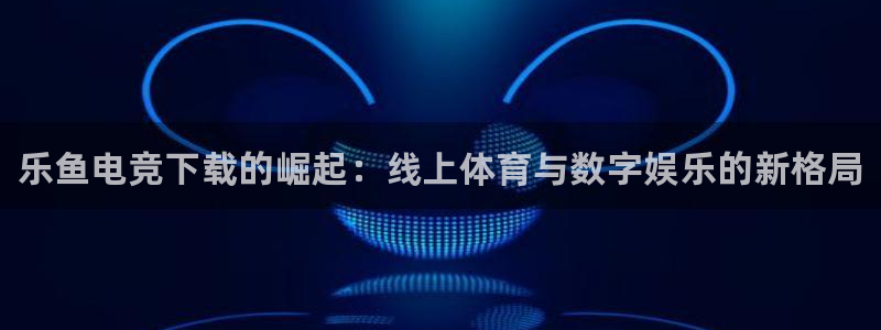 南宫电竞注册：乐鱼电竞下载的崛起：线上体育与数字娱乐的新格局
